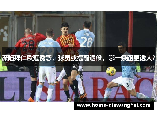 深陷拜仁欧冠诱惑，球员或提前退役，哪一条路更诱人？